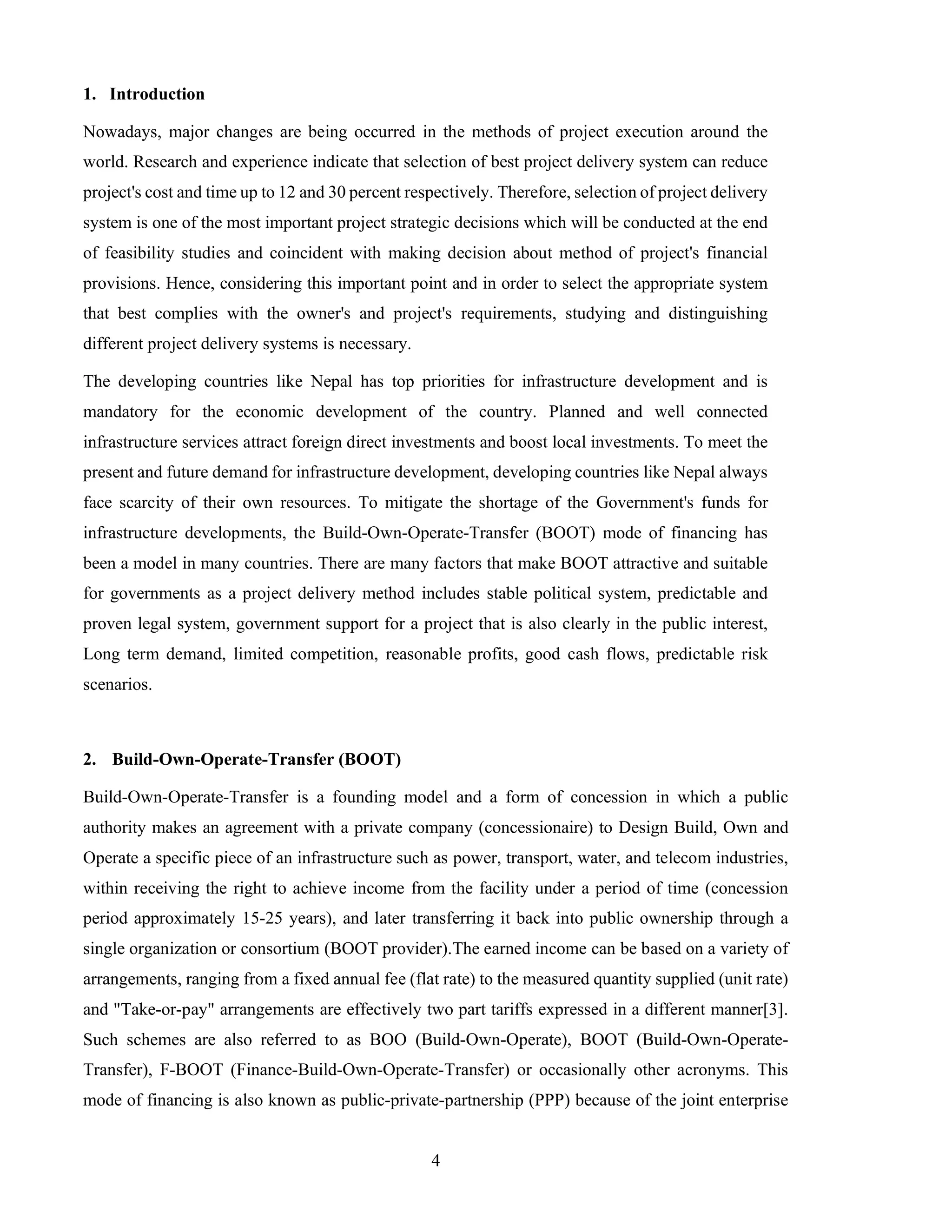 4
1. Introduction
Nowadays, major changes are being occurred in the methods of project execution around the
world. Research and experience indicate that selection of best project delivery system can reduce
project's cost and time up to 12 and 30 percent respectively. Therefore, selection of project delivery
system is one of the most important project strategic decisions which will be conducted at the end
of feasibility studies and coincident with making decision about method of project's financial
provisions. Hence, considering this important point and in order to select the appropriate system
that best complies with the owner's and project's requirements, studying and distinguishing
different project delivery systems is necessary.
The developing countries like Nepal has top priorities for infrastructure development and is
mandatory for the economic development of the country. Planned and well connected
infrastructure services attract foreign direct investments and boost local investments. To meet the
present and future demand for infrastructure development, developing countries like Nepal always
face scarcity of their own resources. To mitigate the shortage of the Government's funds for
infrastructure developments, the Build-Own-Operate-Transfer (BOOT) mode of financing has
been a model in many countries. There are many factors that make BOOT attractive and suitable
for governments as a project delivery method includes stable political system, predictable and
proven legal system, government support for a project that is also clearly in the public interest,
Long term demand, limited competition, reasonable profits, good cash flows, predictable risk
scenarios.
2. Build-Own-Operate-Transfer (BOOT)
Build-Own-Operate-Transfer is a founding model and a form of concession in which a public
authority makes an agreement with a private company (concessionaire) to Design Build, Own and
Operate a specific piece of an infrastructure such as power, transport, water, and telecom industries,
within receiving the right to achieve income from the facility under a period of time (concession
period approximately 15-25 years), and later transferring it back into public ownership through a
single organization or consortium (BOOT provider).The earned income can be based on a variety of
arrangements, ranging from a fixed annual fee (flat rate) to the measured quantity supplied (unit rate)
and "Take-or-pay" arrangements are effectively two part tariffs expressed in a different manner[3].
Such schemes are also referred to as BOO (Build-Own-Operate), BOOT (Build-Own-Operate-
Transfer), F-BOOT (Finance-Build-Own-Operate-Transfer) or occasionally other acronyms. This
mode of financing is also known as public-private-partnership (PPP) because of the joint enterprise
 