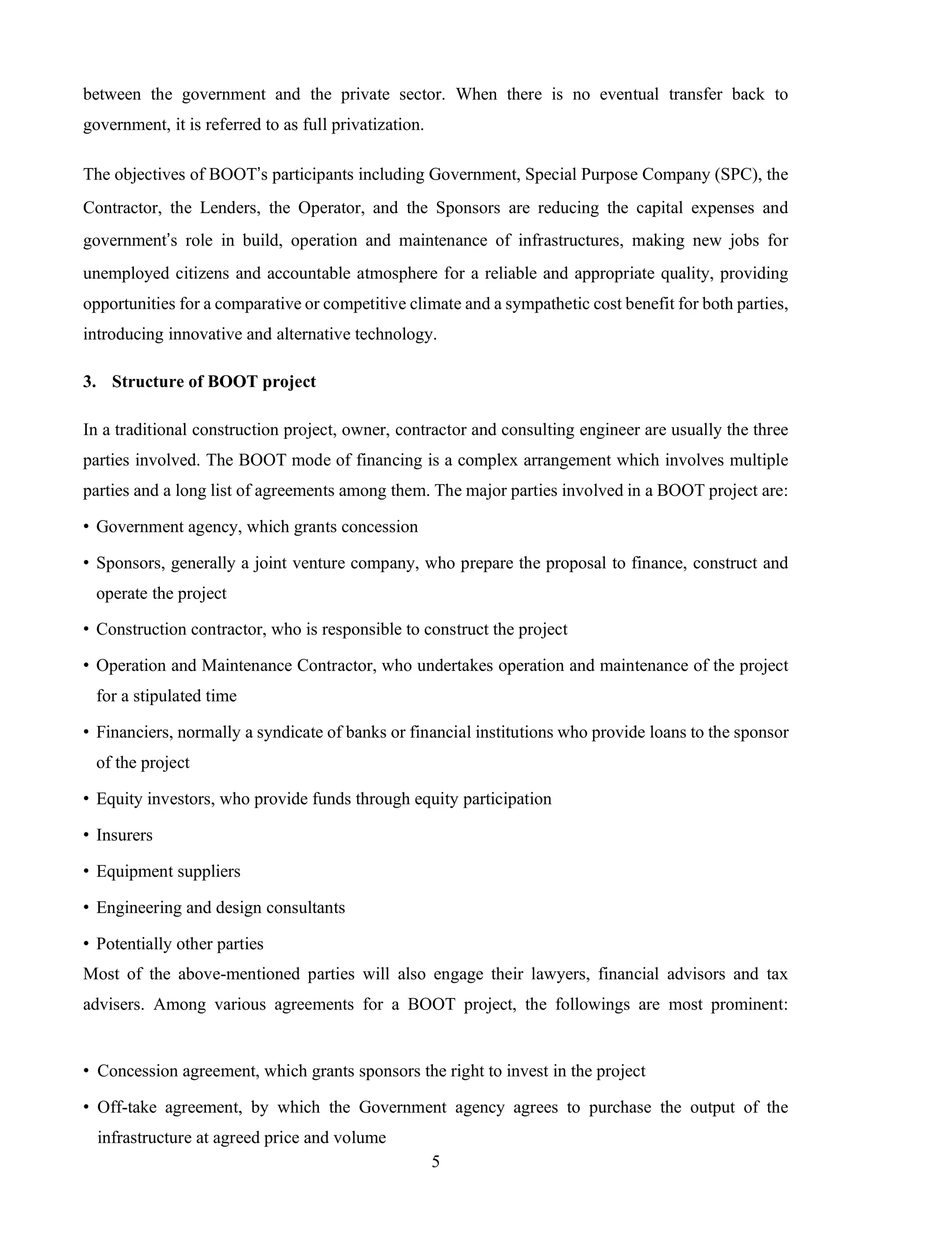 5
between the government and the private sector. When there is no eventual transfer back to
government, it is referred to as full privatization.
The objectives of BOOT’s participants including Government, Special Purpose Company (SPC), the
Contractor, the Lenders, the Operator, and the Sponsors are reducing the capital expenses and
government’s role in build, operation and maintenance of infrastructures, making new jobs for
unemployed citizens and accountable atmosphere for a reliable and appropriate quality, providing
opportunities for a comparative or competitive climate and a sympathetic cost benefit for both parties,
introducing innovative and alternative technology.
3. Structure of BOOT project
In a traditional construction project, owner, contractor and consulting engineer are usually the three
parties involved. The BOOT mode of financing is a complex arrangement which involves multiple
parties and a long list of agreements among them. The major parties involved in a BOOT project are:
• Government agency, which grants concession
• Sponsors, generally a joint venture company, who prepare the proposal to finance, construct and
operate the project
• Construction contractor, who is responsible to construct the project
• Operation and Maintenance Contractor, who undertakes operation and maintenance of the project
for a stipulated time
• Financiers, normally a syndicate of banks or financial institutions who provide loans to the sponsor
of the project
• Equity investors, who provide funds through equity participation
• Insurers
• Equipment suppliers
• Engineering and design consultants
• Potentially other parties
Most of the above-mentioned parties will also engage their lawyers, financial advisors and tax
advisers. Among various agreements for a BOOT project, the followings are most prominent:
• Concession agreement, which grants sponsors the right to invest in the project
• Off-take agreement, by which the Government agency agrees to purchase the output of the
infrastructure at agreed price and volume
 