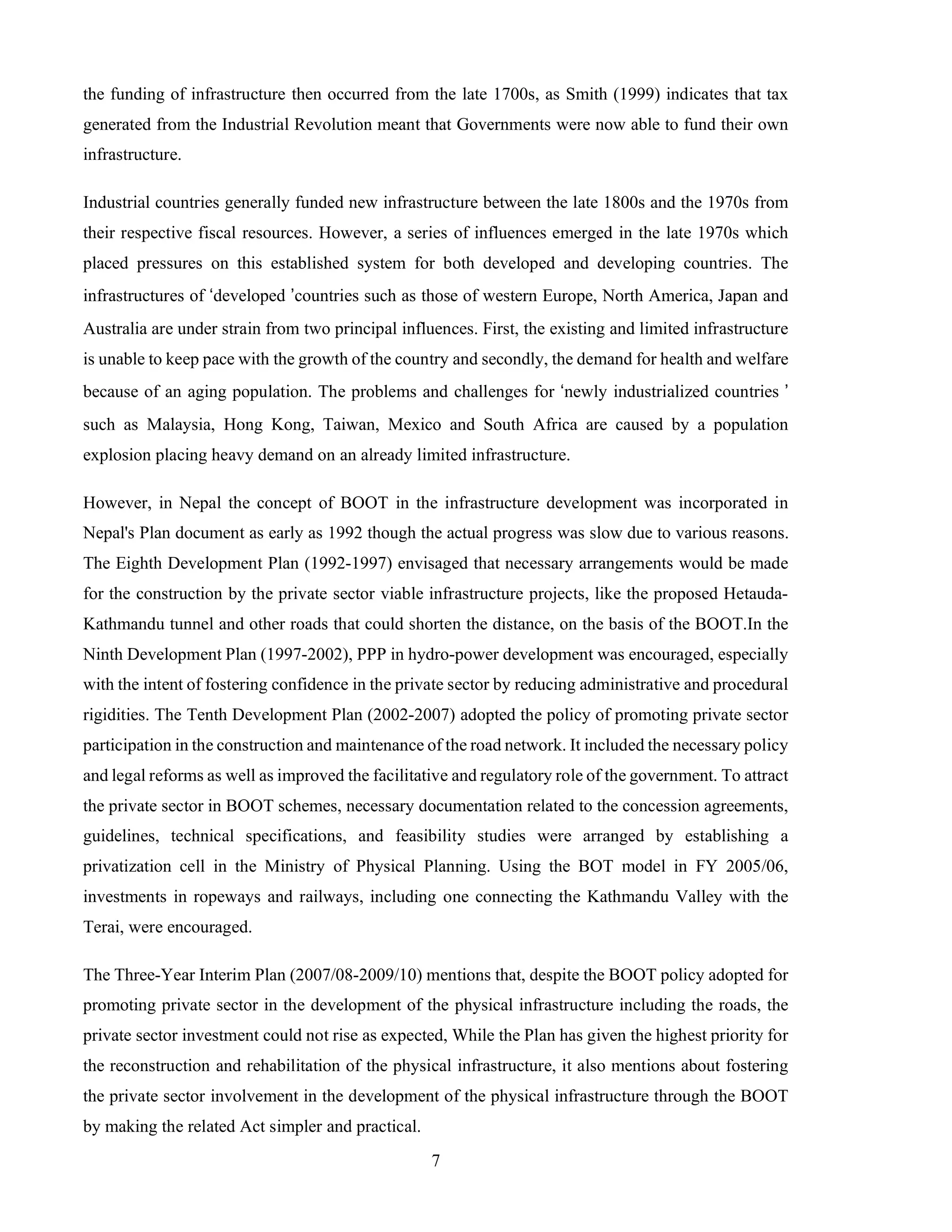 7
the funding of infrastructure then occurred from the late 1700s, as Smith (1999) indicates that tax
generated from the Industrial Revolution meant that Governments were now able to fund their own
infrastructure.
Industrial countries generally funded new infrastructure between the late 1800s and the 1970s from
their respective fiscal resources. However, a series of influences emerged in the late 1970s which
placed pressures on this established system for both developed and developing countries. The
infrastructures of ‘developed ’countries such as those of western Europe, North America, Japan and
Australia are under strain from two principal influences. First, the existing and limited infrastructure
is unable to keep pace with the growth of the country and secondly, the demand for health and welfare
because of an aging population. The problems and challenges for ‘newly industrialized countries ’
such as Malaysia, Hong Kong, Taiwan, Mexico and South Africa are caused by a population
explosion placing heavy demand on an already limited infrastructure.
However, in Nepal the concept of BOOT in the infrastructure development was incorporated in
Nepal's Plan document as early as 1992 though the actual progress was slow due to various reasons.
The Eighth Development Plan (1992-1997) envisaged that necessary arrangements would be made
for the construction by the private sector viable infrastructure projects, like the proposed Hetauda-
Kathmandu tunnel and other roads that could shorten the distance, on the basis of the BOOT.In the
Ninth Development Plan (1997-2002), PPP in hydro-power development was encouraged, especially
with the intent of fostering confidence in the private sector by reducing administrative and procedural
rigidities. The Tenth Development Plan (2002-2007) adopted the policy of promoting private sector
participation in the construction and maintenance of the road network. It included the necessary policy
and legal reforms as well as improved the facilitative and regulatory role of the government. To attract
the private sector in BOOT schemes, necessary documentation related to the concession agreements,
guidelines, technical specifications, and feasibility studies were arranged by establishing a
privatization cell in the Ministry of Physical Planning. Using the BOT model in FY 2005/06,
investments in ropeways and railways, including one connecting the Kathmandu Valley with the
Terai, were encouraged.
The Three-Year Interim Plan (2007/08-2009/10) mentions that, despite the BOOT policy adopted for
promoting private sector in the development of the physical infrastructure including the roads, the
private sector investment could not rise as expected, While the Plan has given the highest priority for
the reconstruction and rehabilitation of the physical infrastructure, it also mentions about fostering
the private sector involvement in the development of the physical infrastructure through the BOOT
by making the related Act simpler and practical.
 