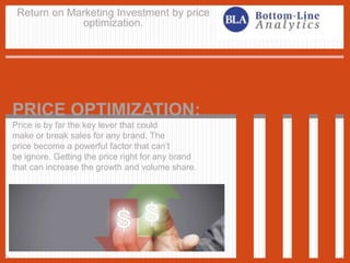 Return on Marketing Investment by price
optimization.
PRICE OPTIMIZATION:
Price is by far the key lever that could
make or break sales for any brand. The
price become a powerful factor that can’t
be ignore. Getting the price right for any brand
that can increase the growth and volume share.
 