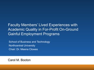 Faculty Members’ Lived Experiences with
Academic Quality in For-Profit On-Ground
Gainful Employment Programs
School of Business and Technology
Northcentral University
Chair: Dr. Meena Clowes

Carol M. Booton

 