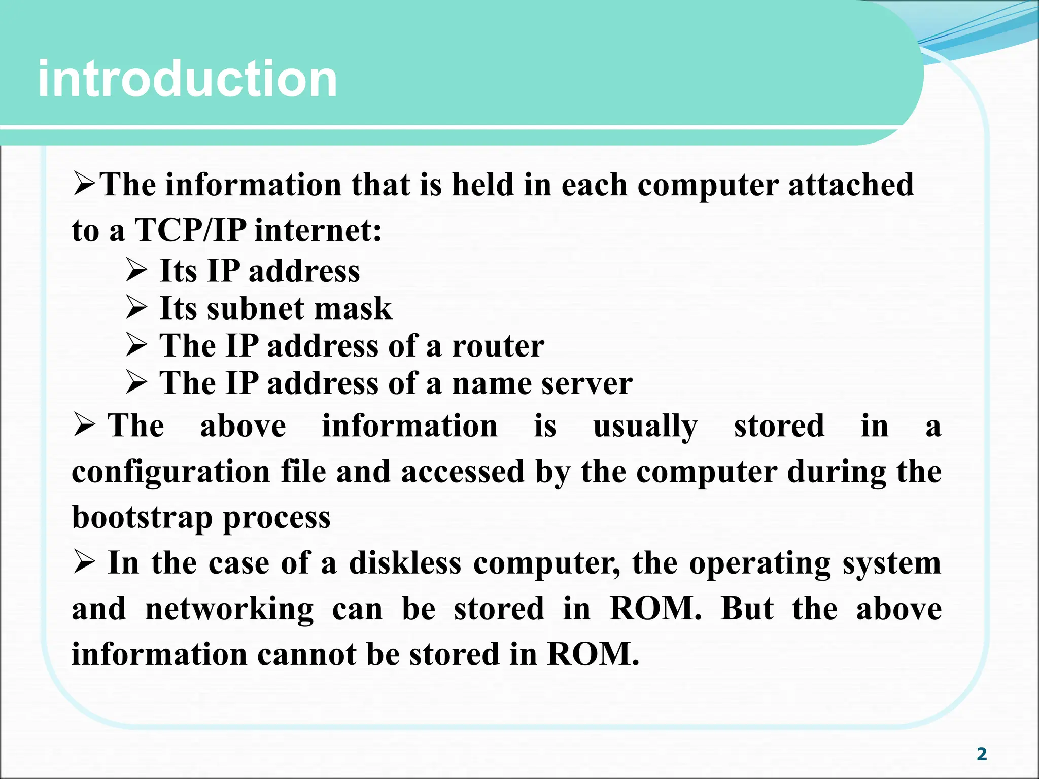 2
introduction
The information that is held in each computer attached
to a TCP/IP internet:
 Its IP address
 Its subnet mask
 The IP address of a router
 The IP address of a name server
 The above information is usually stored in a
configuration file and accessed by the computer during the
bootstrap process
 In the case of a diskless computer, the operating system
and networking can be stored in ROM. But the above
information cannot be stored in ROM.
 
