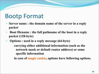 Bootp Format
• Server name : the domain name of the server in a reply
packet
• Boot filename : the full pathname of the boot in a reply
packet (128-byte)
• Options : used in a reply message (64-byte)
carrying either additional information (such as the
network mask or default router address) or some
specific information
in case of magic cookie, options have following options.
10
 