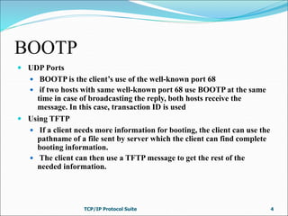 BOOTP
 UDP Ports
 BOOTP is the client’s use of the well-known port 68
 if two hosts with same well-known port 68 use BOOTP at the same
time in case of broadcasting the reply, both hosts receive the
message. In this case, transaction ID is used
 Using TFTP
 If a client needs more information for booting, the client can use the
pathname of a file sent by server which the client can find complete
booting information.
 The client can then use a TFTP message to get the rest of the
needed information.
TCP/IP Protocol Suite 4
 