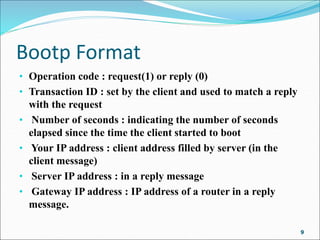 Bootp Format
• Operation code : request(1) or reply (0)
• Transaction ID : set by the client and used to match a reply
with the request
• Number of seconds : indicating the number of seconds
elapsed since the time the client started to boot
• Your IP address : client address filled by server (in the
client message)
• Server IP address : in a reply message
• Gateway IP address : IP address of a router in a reply
message.
9
 
