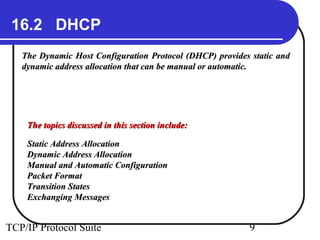 16.2 DHCP
   The Dynamic Host Configuration Protocol (DHCP) provides static and
   dynamic address allocation that can be manual or automatic.




    The topics discussed in this section include:

    Static Address Allocation
    Dynamic Address Allocation
    Manual and Automatic Configuration
    Packet Format
    Transition States
    Exchanging Messages


TCP/IP Protocol Suite                                      9
 