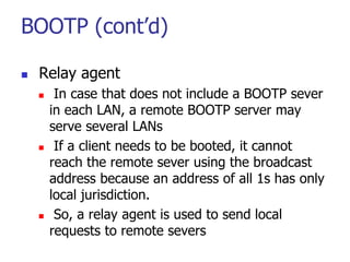 BOOTP (cont’d)
 Relay agent
 In case that does not include a BOOTP sever
in each LAN, a remote BOOTP server may
serve se...