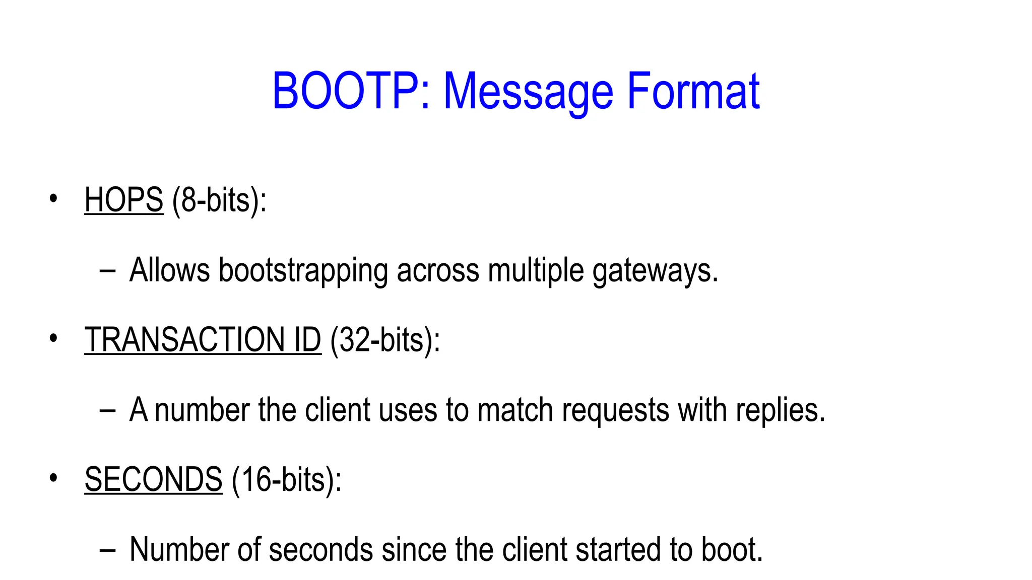• HOPS (8-bits):
– Allows bootstrapping across multiple gateways.
• TRANSACTION ID (32-bits):
– A number the client uses to match requests with replies.
• SECONDS (16-bits):
– Number of seconds since the client started to boot.
BOOTP: Message Format
 