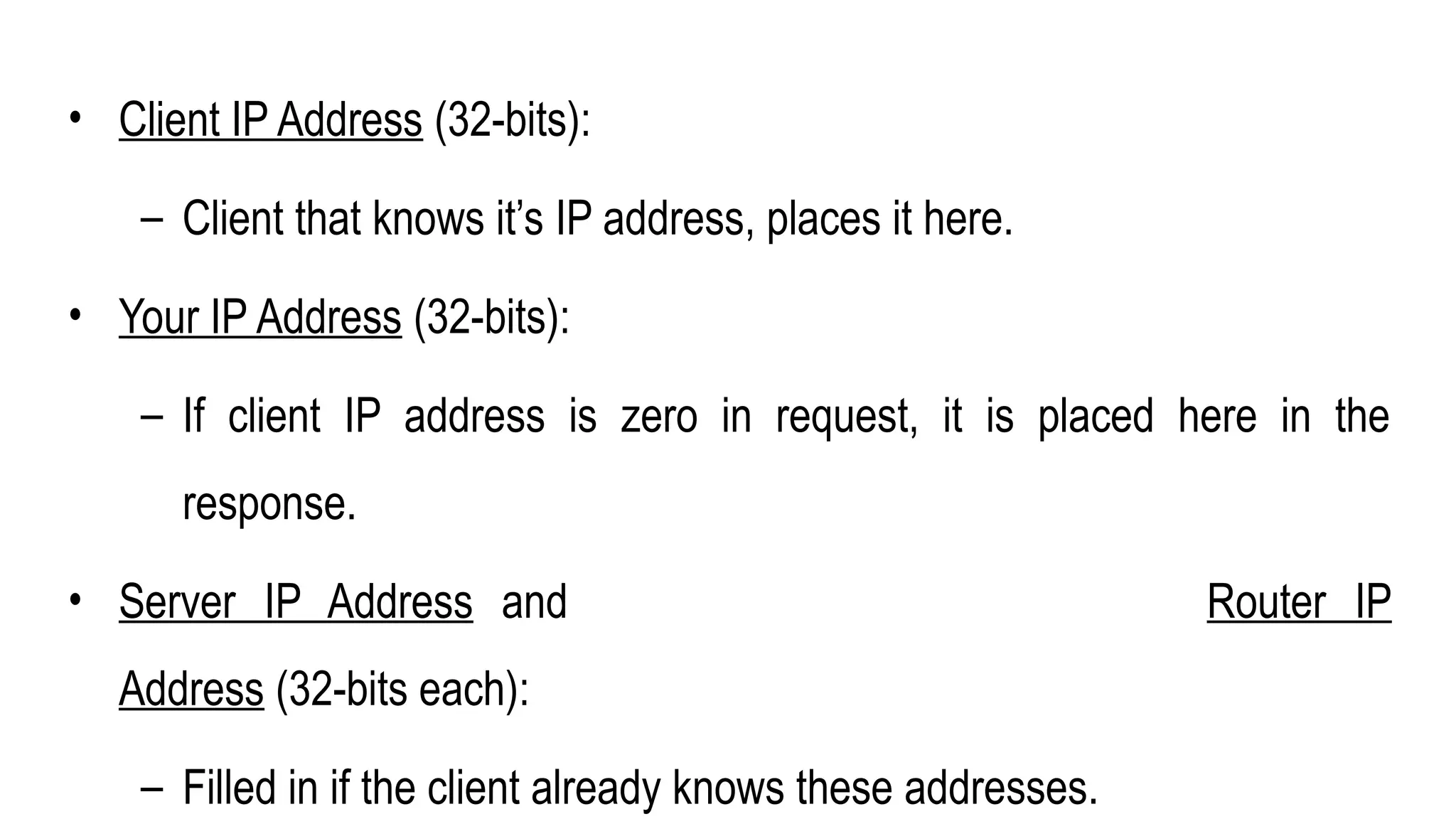 • Client IP Address (32-bits):
– Client that knows it’s IP address, places it here.
• Your IP Address (32-bits):
– If client IP address is zero in request, it is placed here in the
response.
• Server IP Address and Router IP
Address (32-bits each):
– Filled in if the client already knows these addresses.
 