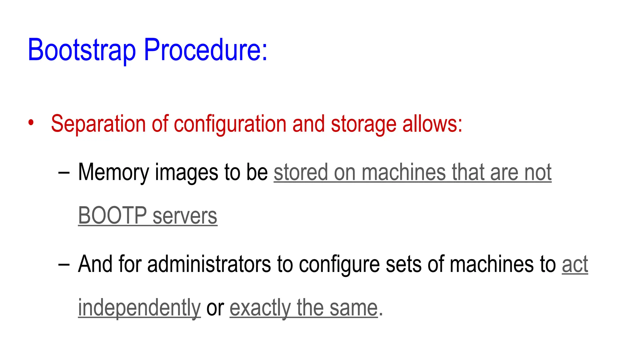 Bootstrap Procedure:
• Separation of configuration and storage allows:
– Memory images to be stored on machines that are not
BOOTP servers
– And for administrators to configure sets of machines to act
independently or exactly the same.
 