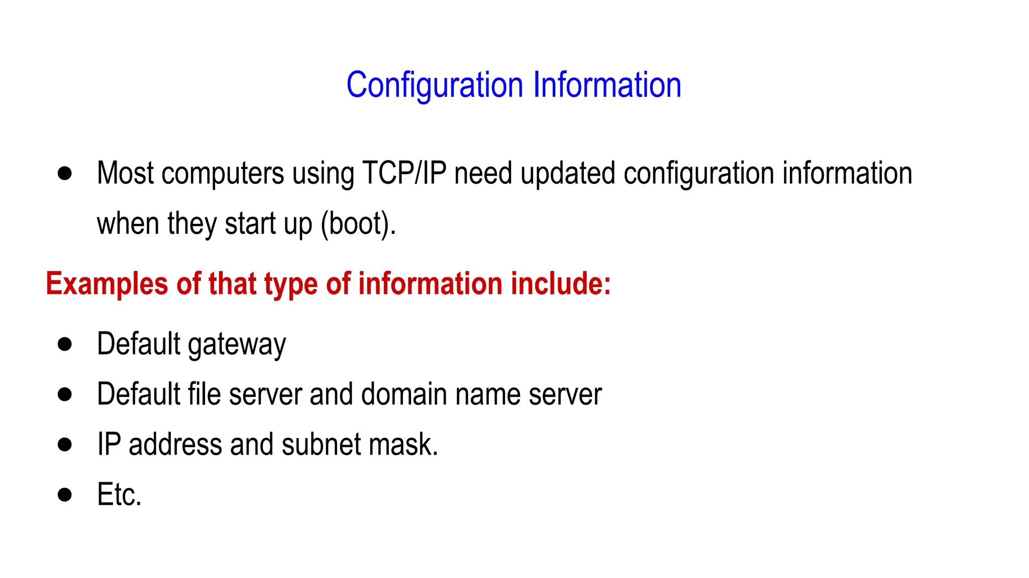 Configuration Information
● Most computers using TCP/IP need updated configuration information
when they start up (boot).
Examples of that type of information include:
● Default gateway
● Default file server and domain name server
● IP address and subnet mask.
● Etc.
 