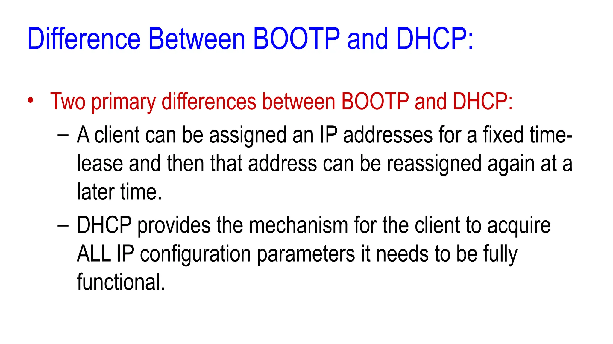 Difference Between BOOTP and DHCP:
• Two primary differences between BOOTP and DHCP:
– A client can be assigned an IP addresses for a fixed time-
lease and then that address can be reassigned again at a
later time.
– DHCP provides the mechanism for the client to acquire
ALL IP configuration parameters it needs to be fully
functional.
 