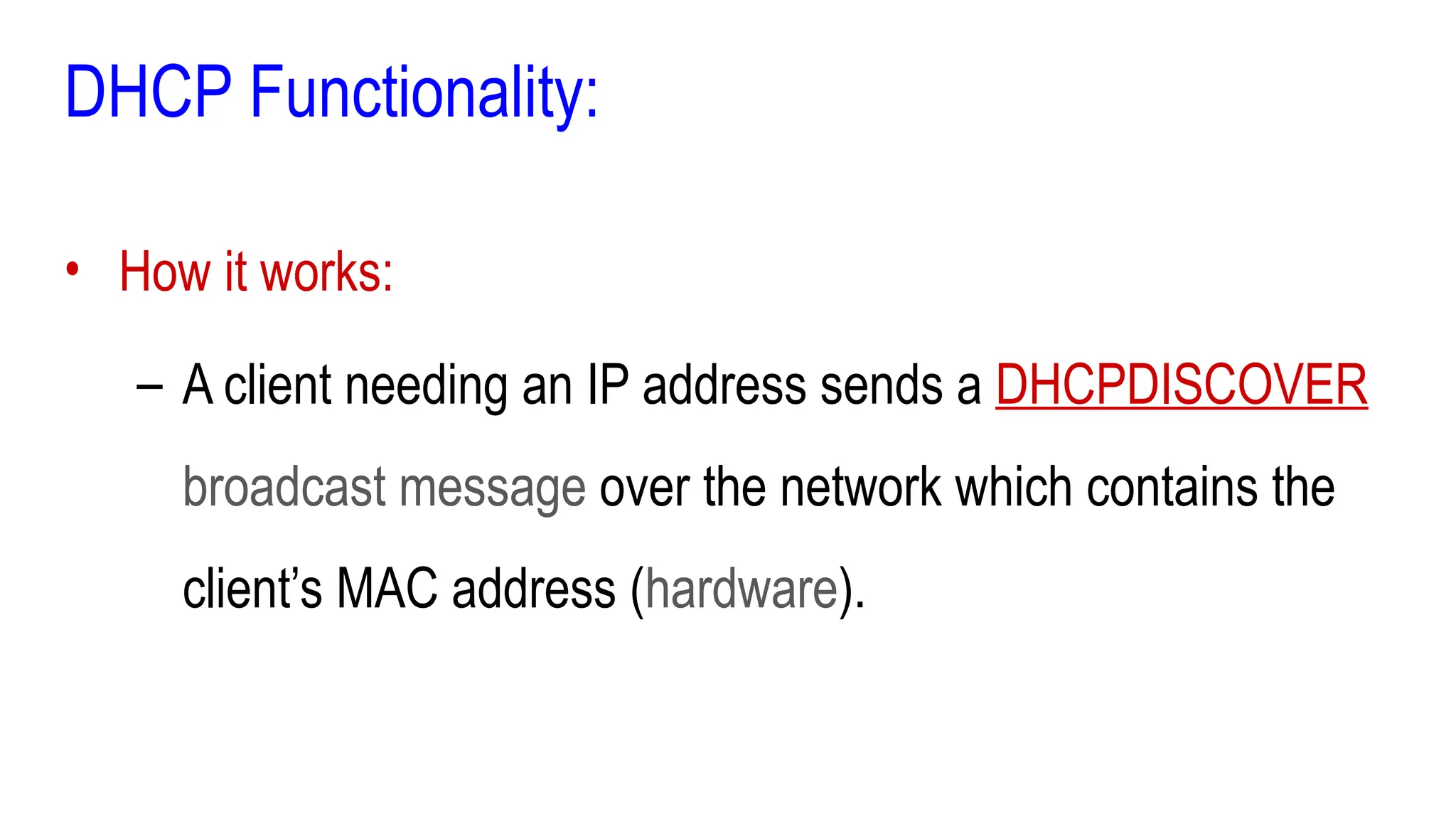 DHCP Functionality:
• How it works:
– A client needing an IP address sends a DHCPDISCOVER
broadcast message over the network which contains the
client’s MAC address (hardware).
 