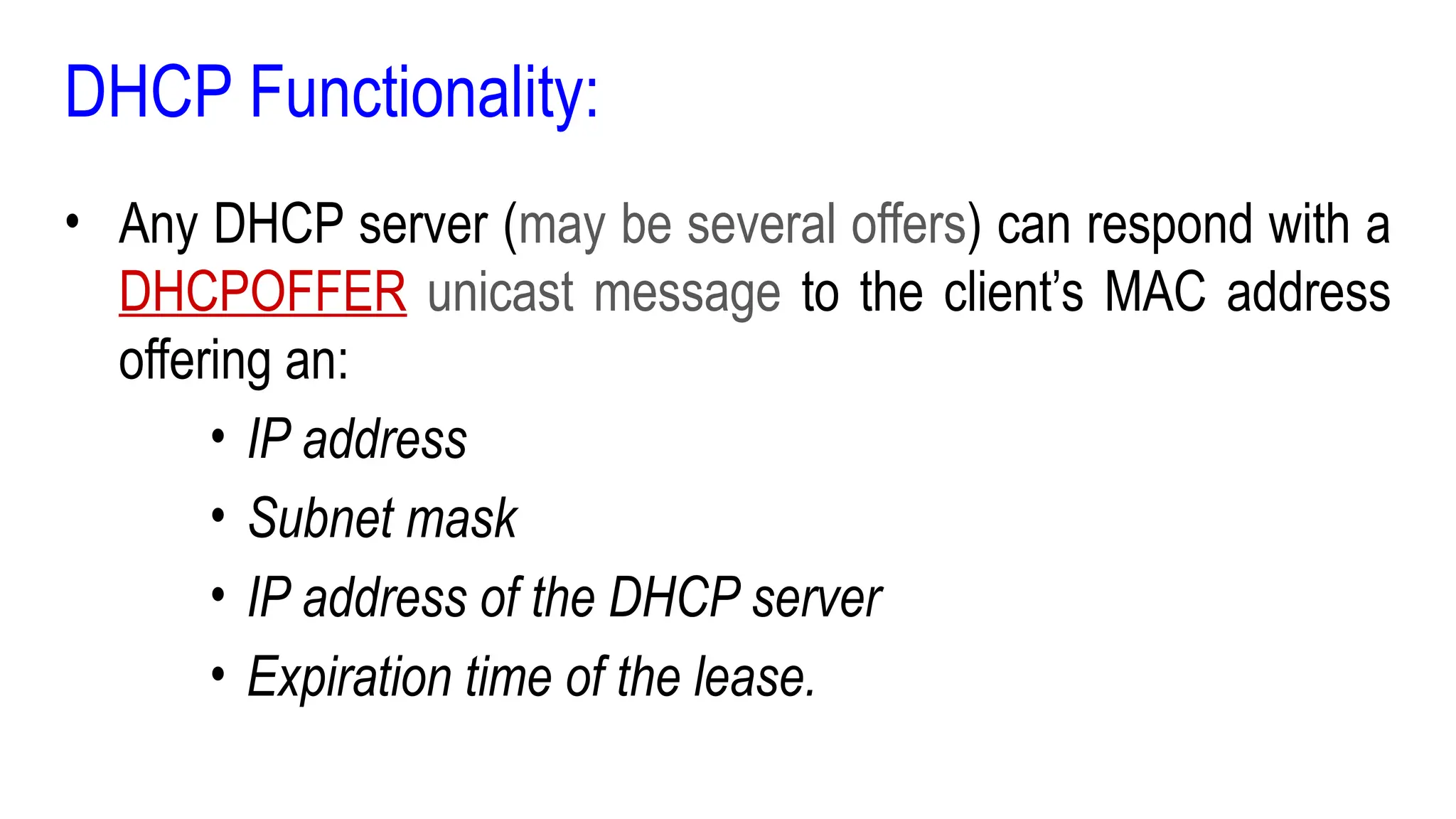DHCP Functionality:
• Any DHCP server (may be several offers) can respond with a
DHCPOFFER unicast message to the client’s MAC address
offering an:
• IP address
• Subnet mask
• IP address of the DHCP server
• Expiration time of the lease.
 