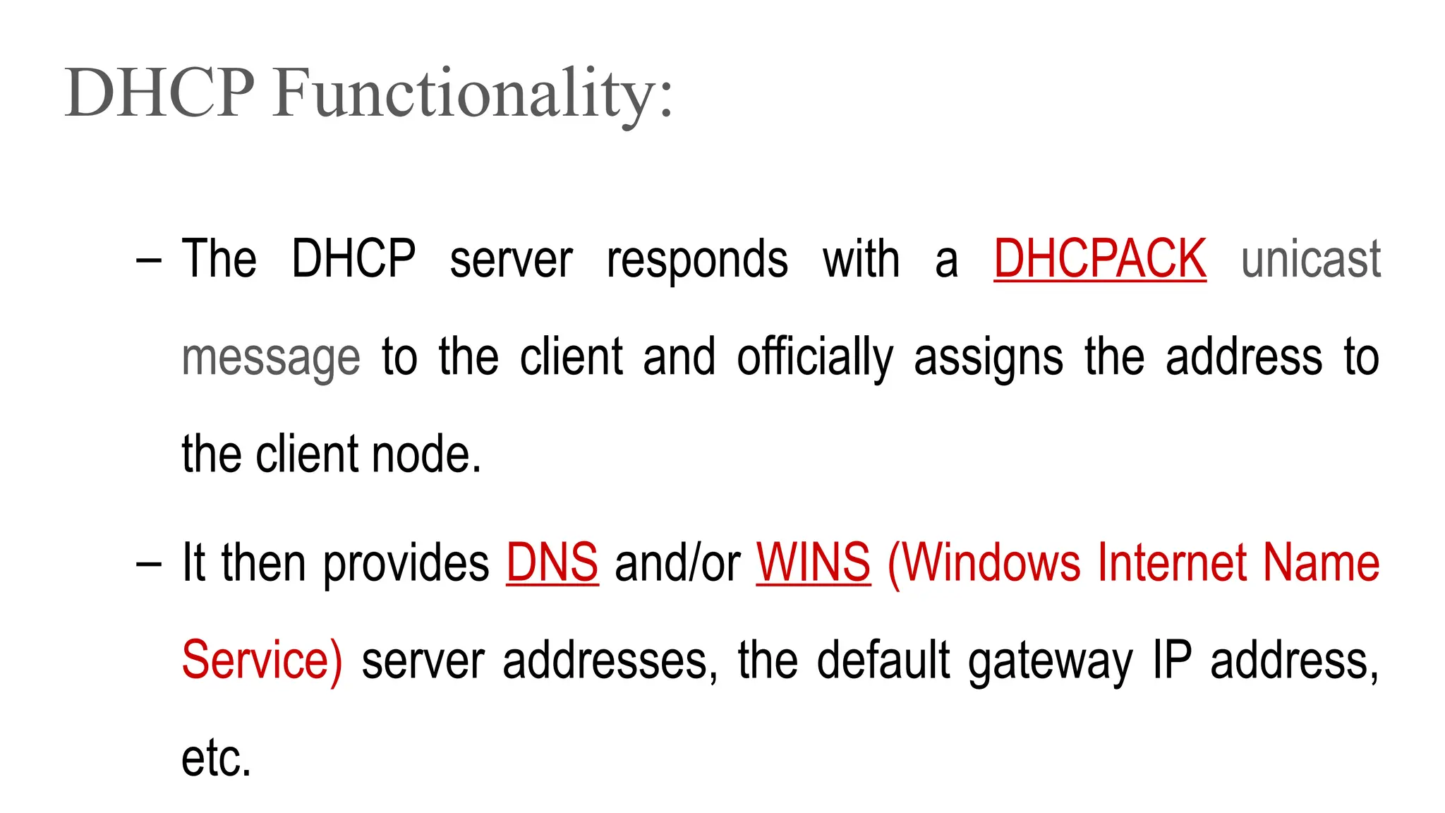 DHCP Functionality:
– The DHCP server responds with a DHCPACK unicast
message to the client and officially assigns the address to
the client node.
– It then provides DNS and/or WINS (Windows Internet Name
Service) server addresses, the default gateway IP address,
etc.
 