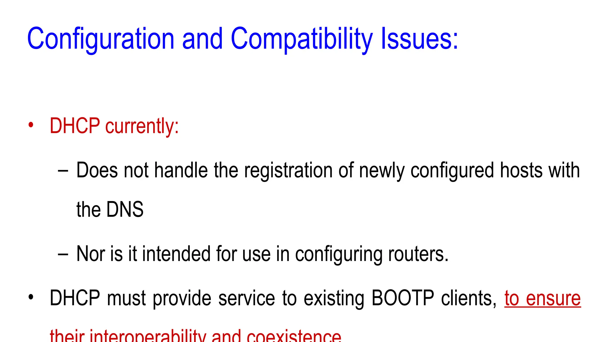 Configuration and Compatibility Issues:
• DHCP currently:
– Does not handle the registration of newly configured hosts with
the DNS
– Nor is it intended for use in configuring routers.
• DHCP must provide service to existing BOOTP clients, to ensure
 
