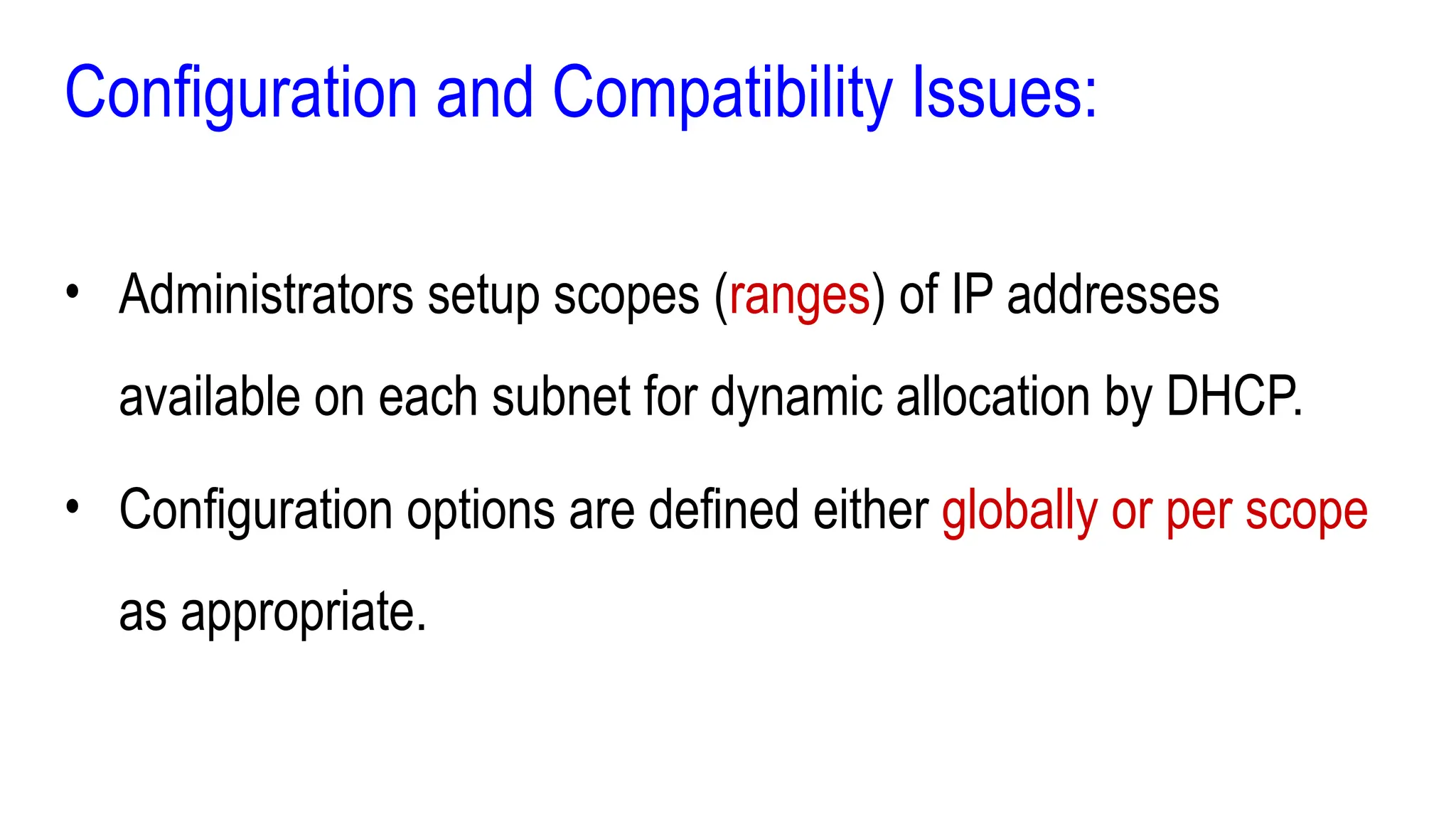 Configuration and Compatibility Issues:
• Administrators setup scopes (ranges) of IP addresses
available on each subnet for dynamic allocation by DHCP.
• Configuration options are defined either globally or per scope
as appropriate.
 