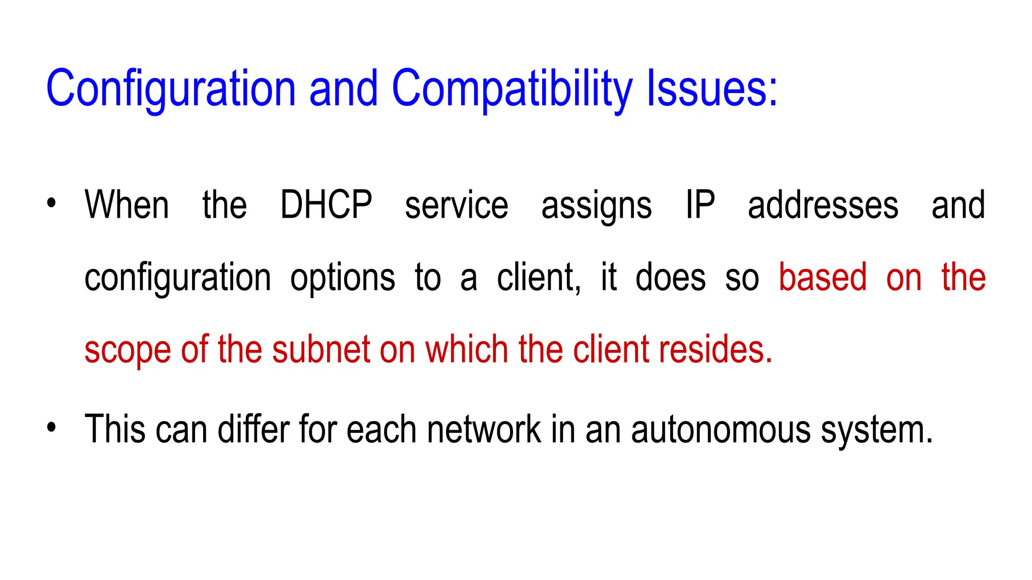 Configuration and Compatibility Issues:
• When the DHCP service assigns IP addresses and
configuration options to a client, it does so based on the
scope of the subnet on which the client resides.
• This can differ for each network in an autonomous system.
 