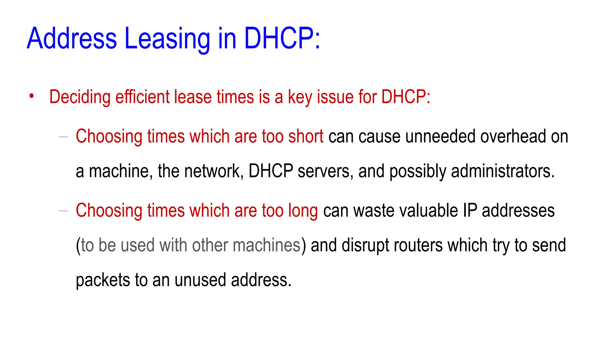 Address Leasing in DHCP:
• Deciding efficient lease times is a key issue for DHCP:
– Choosing times which are too short can cause unneeded overhead on
a machine, the network, DHCP servers, and possibly administrators.
– Choosing times which are too long can waste valuable IP addresses
(to be used with other machines) and disrupt routers which try to send
packets to an unused address.
 