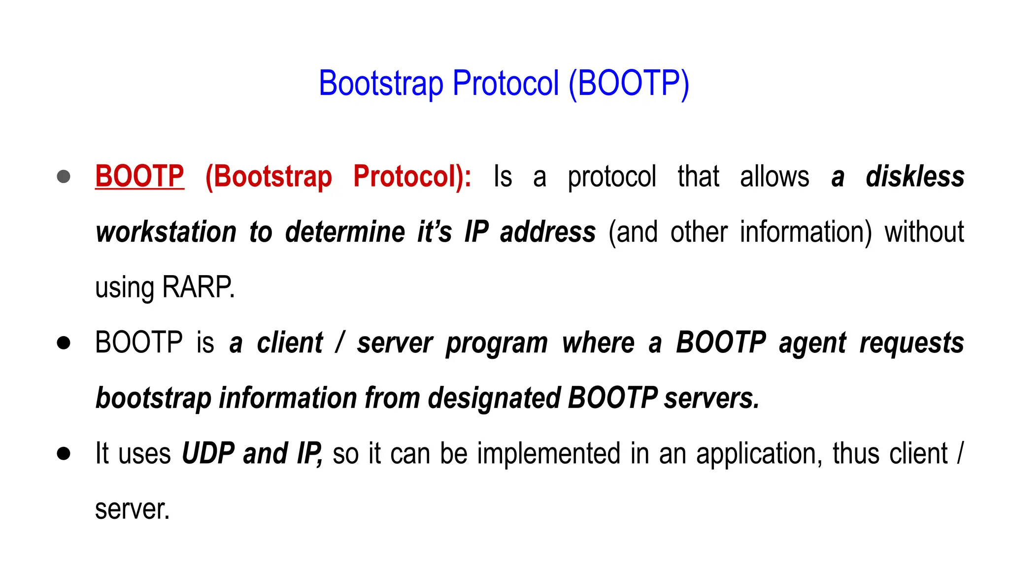 Bootstrap Protocol (BOOTP)
● BOOTP (Bootstrap Protocol): Is a protocol that allows a diskless
workstation to determine it’s IP address (and other information) without
using RARP.
● BOOTP is a client / server program where a BOOTP agent requests
bootstrap information from designated BOOTP servers.
● It uses UDP and IP, so it can be implemented in an application, thus client /
server.
 