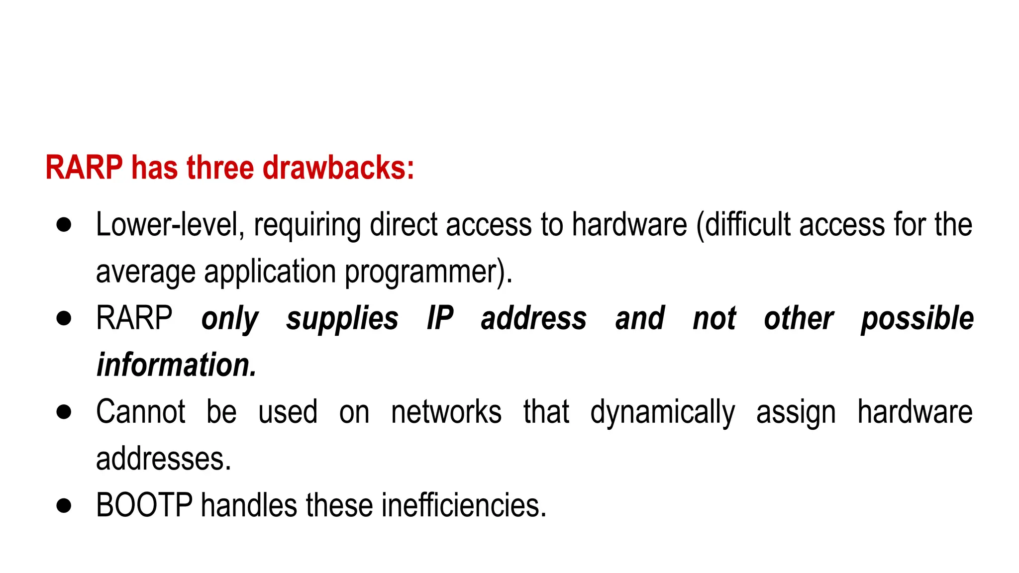 RARP has three drawbacks:
● Lower-level, requiring direct access to hardware (difficult access for the
average application programmer).
● RARP only supplies IP address and not other possible
information.
● Cannot be used on networks that dynamically assign hardware
addresses.
● BOOTP handles these inefficiencies.
 