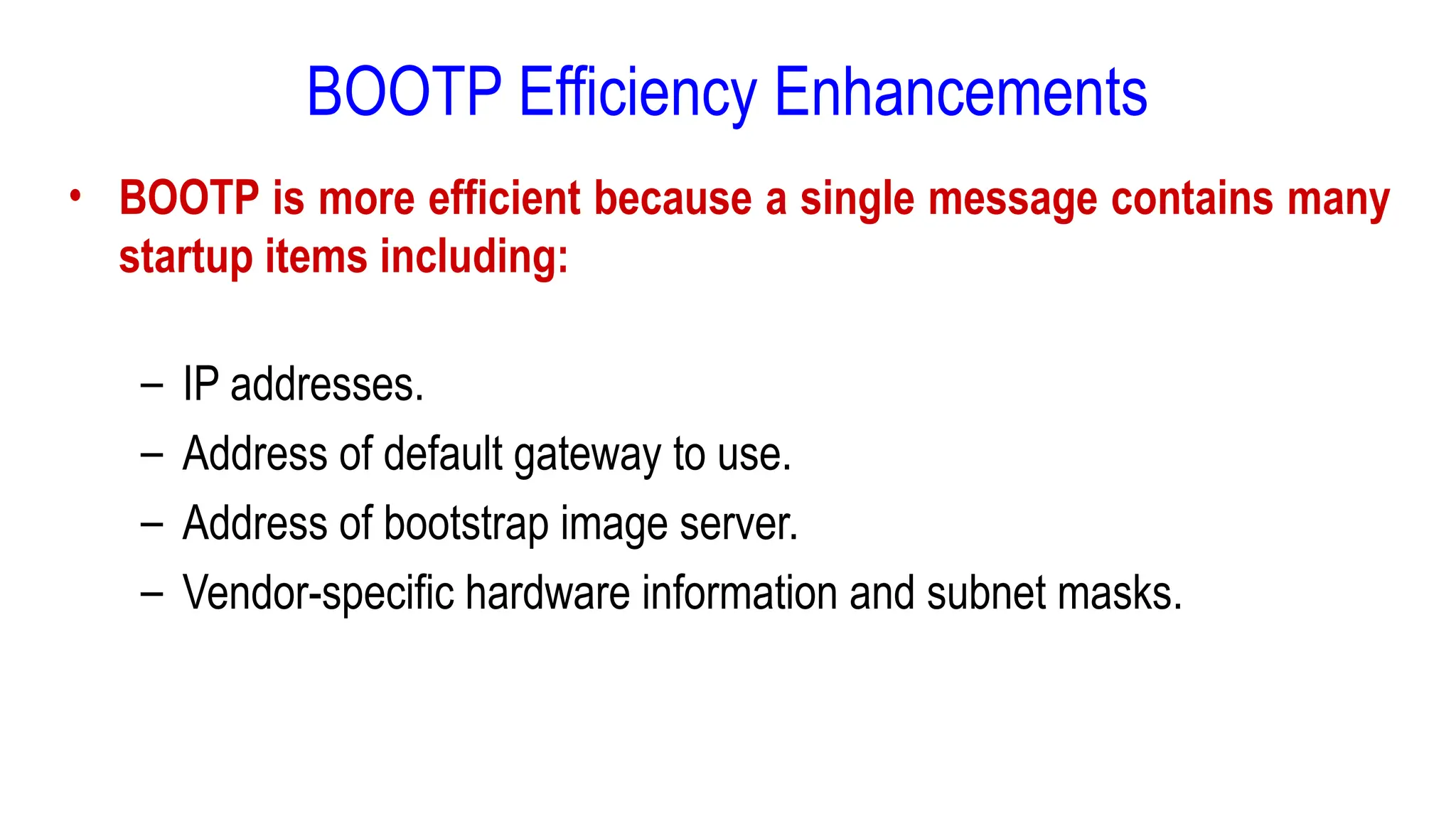 BOOTP Efficiency Enhancements
• BOOTP is more efficient because a single message contains many
startup items including:
– IP addresses.
– Address of default gateway to use.
– Address of bootstrap image server.
– Vendor-specific hardware information and subnet masks.
 