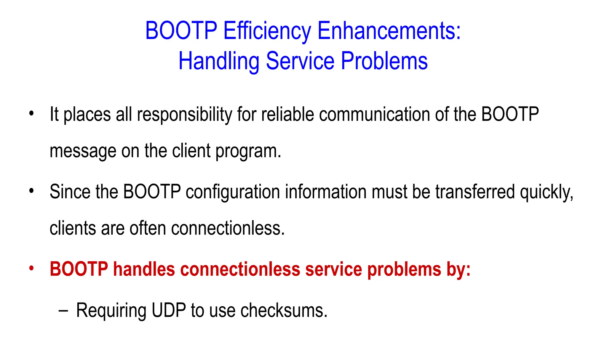 BOOTP Efficiency Enhancements:
Handling Service Problems
• It places all responsibility for reliable communication of the BOOTP
message on the client program.
• Since the BOOTP configuration information must be transferred quickly,
clients are often connectionless.
• BOOTP handles connectionless service problems by:
– Requiring UDP to use checksums.
 