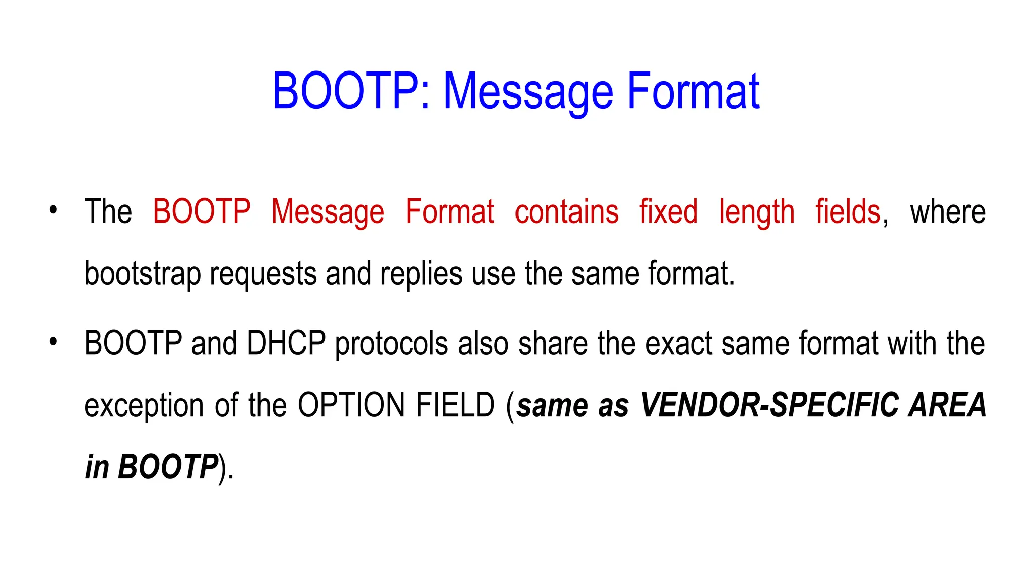 BOOTP: Message Format
• The BOOTP Message Format contains fixed length fields, where
bootstrap requests and replies use the same format.
• BOOTP and DHCP protocols also share the exact same format with the
exception of the OPTION FIELD (same as VENDOR-SPECIFIC AREA
in BOOTP).
 