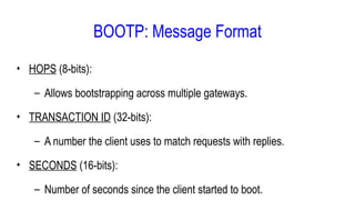 • HOPS (8-bits):
– Allows bootstrapping across multiple gateways.
• TRANSACTION ID (32-bits):
– A number the client uses to match requests with replies.
• SECONDS (16-bits):
– Number of seconds since the client started to boot.
BOOTP: Message Format
 