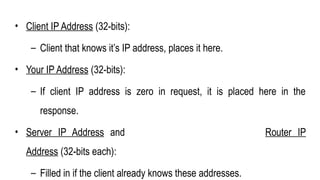 • Client IP Address (32-bits):
– Client that knows it’s IP address, places it here.
• Your IP Address (32-bits):
– If client IP address is zero in request, it is placed here in the
response.
• Server IP Address and Router IP
Address (32-bits each):
– Filled in if the client already knows these addresses.
 