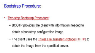 Bootstrap Procedure:
• Two-step Bootstrap Procedure:
– BOOTP provides the client with information needed to
obtain a bootstrap configuration image.
– The client uses the Trivial File Transfer Protocol (TFTP) to
obtain the image from the specified server.
 