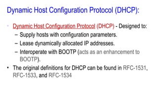 Dynamic Host Configuration Protocol (DHCP):
• Dynamic Host Configuration Protocol (DHCP) - Designed to:
– Supply hosts with configuration parameters.
– Lease dynamically allocated IP addresses.
– Interoperate with BOOTP (acts as an enhancement to
BOOTP).
• The original definitions for DHCP can be found in RFC-1531,
RFC-1533, and RFC-1534
 