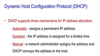 Dynamic Host Configuration Protocol (DHCP):
• DHCP supports three mechanisms for IP address allocation:
– Automatic - assigns a permanent IP address.
– Dynamic - the IP address is assigned for a limited time.
– Manual - a network administrator assigns the address and
DHCP conveys the address to the host.
 