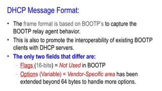 DHCP Message Format:
• The frame format is based on BOOTP’s to capture the
BOOTP relay agent behavior.
• This is also to promote the interoperability of existing BOOTP
clients with DHCP servers.
• The only two fields that differ are:
– Flags (16-bits) = Not Used in BOOTP
– Options (Variable) = Vendor-Specific area has been
extended beyond 64 bytes to handle more options.
 