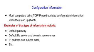 Configuration Information
● Most computers using TCP/IP need updated configuration information
when they start up (boot).
Examples of that type of information include:
● Default gateway
● Default file server and domain name server
● IP address and subnet mask.
● Etc.
 