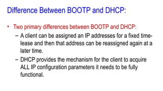 Difference Between BOOTP and DHCP:
• Two primary differences between BOOTP and DHCP:
– A client can be assigned an IP addresses for a fixed time-
lease and then that address can be reassigned again at a
later time.
– DHCP provides the mechanism for the client to acquire
ALL IP configuration parameters it needs to be fully
functional.
 