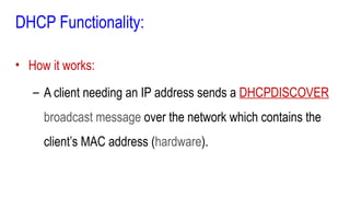 DHCP Functionality:
• How it works:
– A client needing an IP address sends a DHCPDISCOVER
broadcast message over the network which contains the
client’s MAC address (hardware).
 