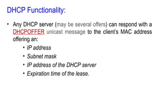 DHCP Functionality:
• Any DHCP server (may be several offers) can respond with a
DHCPOFFER unicast message to the client’s MAC address
offering an:
• IP address
• Subnet mask
• IP address of the DHCP server
• Expiration time of the lease.
 