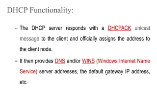 DHCP Functionality:
– The DHCP server responds with a DHCPACK unicast
message to the client and officially assigns the address to
the client node.
– It then provides DNS and/or WINS (Windows Internet Name
Service) server addresses, the default gateway IP address,
etc.
 