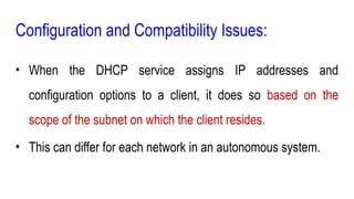 Configuration and Compatibility Issues:
• When the DHCP service assigns IP addresses and
configuration options to a client, it does so based on the
scope of the subnet on which the client resides.
• This can differ for each network in an autonomous system.
 