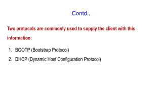 Contd..
Two protocols are commonly used to supply the client with this
information:
1. BOOTP (Bootstrap Protocol)
2. DHCP (Dynamic Host Configuration Protocol)
 