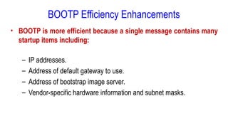 BOOTP Efficiency Enhancements
• BOOTP is more efficient because a single message contains many
startup items including:
– IP addresses.
– Address of default gateway to use.
– Address of bootstrap image server.
– Vendor-specific hardware information and subnet masks.
 