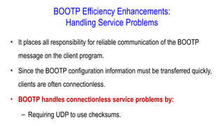 BOOTP Efficiency Enhancements:
Handling Service Problems
• It places all responsibility for reliable communication of the BOOTP
message on the client program.
• Since the BOOTP configuration information must be transferred quickly,
clients are often connectionless.
• BOOTP handles connectionless service problems by:
– Requiring UDP to use checksums.
 
