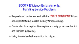 BOOTP Efficiency Enhancements:
Handling Service Problems
– Requests and replies are sent with the ‘DON’T FRAGMENT’ bit set
(for clients that have too little memory for reassembly).
– Constructed to accept multiple replies and only processes the first
one (handles duplicates).
– Using time-out and retransmission techniques.
 