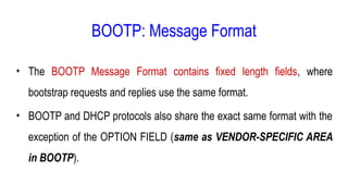 BOOTP: Message Format
• The BOOTP Message Format contains fixed length fields, where
bootstrap requests and replies use the same format.
• BOOTP and DHCP protocols also share the exact same format with the
exception of the OPTION FIELD (same as VENDOR-SPECIFIC AREA
in BOOTP).
 