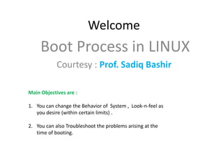 Welcome
     Boot Process in LINUX
            Courtesy : Prof. Sadiq Bashir

Main Objectives are :

1. You can change the Behavior of System , Look-n-feel as
   you desire (within certain limits) .

2. You can also Troubleshoot the problems arising at the
   time of booting.
 