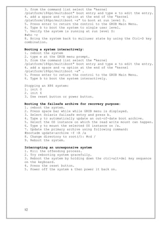 3. from the command list select the "kernel
/platform/i86pc/multiboot" boot entry and type e to edit the entry.
4. add a space and -s option at the end of the "kernel
/platform/i86pc/multiboot -s" to boot at run level S.
5. Press enter to return the control to the GRUB Main Menu.
6. Type b to boot the system to single user level.
7. Verify the system is running at run level S:
#who -r
8. Bring the system back to muliuser state by using the Ctrl+D key
combination.
Booting a system interactively:
1. reboot the system
2. type e at the GRUB menu prompt.
3. from the command list select the "kernel
/platform/i86pc/multiboot" boot entry and type e to edit the entry.
4. add a space and -a option at the end of the "kernel
/platform/i86pc/multiboot -a" .
5. Press enter to return the control to the GRUB Main Menu.
6. Type b to boot the system interactively.
Stopping an X86 system:
1. init 0
2. init 6
3. Use reset button or power button.
Booting the failsafe archive for recovery purpose:
1. reboot the system.
2. Press space bar while while GRUB menu is displayed.
3. Select Solaris failsafe entry and press b.
4. Type y to automatically update an out-of-date boot archive.
5. Select the OS instance on which the read write mount can happen.
6. Type y to mount the selected OS instance on /a.
7. Update the primary archive using following command:
#bootadm update-archive -f -R /a
8. Change directory to root(/): #cd /
9. Reboot the system.
Interrupting an unresponsive system
1. Kill the offending process.
2. Try rebooting system gracefully.
3. Reboot the system by holding down the ctrl+alt+del key sequence
on the keyboard.
4. Press the reset button.
5. Power off the system & then power it back on.
12
 