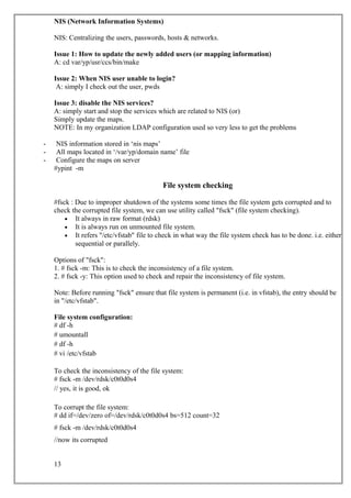 NIS (Network Information Systems)
NIS: Centralizing the users, passwords, hosts & networks.
Issue 1: How to update the newly added users (or mapping information)
A: cd var/yp/usr/ccs/bin/make
Issue 2: When NIS user unable to login?
A: simply I check out the user, pwds
Issue 3: disable the NIS services?
A: simply start and stop the services which are related to NIS (or)
Simply update the maps.
NOTE: In my organization LDAP configuration used so very less to get the problems
- NIS information stored in ‘nis maps’
- All maps located in ‘/var/yp/domain name’ file
- Configure the maps on server
#ypint -m
File system checking
#fsck : Due to improper shutdown of the systems some times the file system gets corrupted and to
check the corrupted file system, we can use utility called "fsck" (file system checking).
• It always in raw format (rdsk)
• It is always run on unmounted file system.
• It refers "/etc/vfstab" file to check in what way the file system check has to be done. i.e. either
sequential or parallely.
Options of "fsck":
1. # fsck -m: This is to check the inconsistency of a file system.
2. # fsck -y: This option used to check and repair the inconsistency of file system.
Note: Before running "fsck" ensure that file system is permanent (i.e. in vfstab), the entry should be
in "/etc/vfstab".
File system configuration:
# df -h
# umountall
# df -h
# vi /etc/vfstab
To check the inconsistency of the file system:
# fsck -m /dev/rdsk/c0t0d0s4
// yes, it is good, ok
To corrupt the file system:
# dd if=/dev/zero of=/dev/rdsk/c0t0d0s4 bs=512 count=32
# fsck -m /dev/rdsk/c0t0d0s4
//now its corrupted
13
 