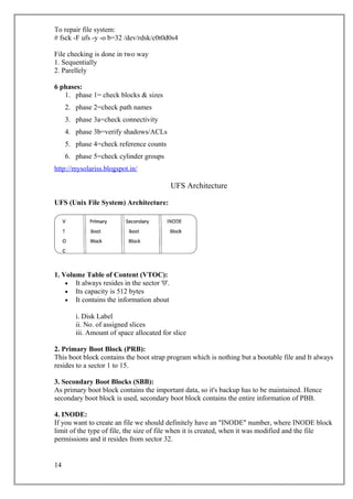 To repair file system:
# fsck -F ufs -y -o b=32 /dev/rdsk/c0t0d0s4
File checking is done in two way
1. Sequentially
2. Parellely
6 phases:
1. phase 1= check blocks & sizes
2. phase 2=check path names
3. phase 3a=check connectivity
4. phase 3b=verify shadows/ACLs
5. phase 4=check reference counts
6. phase 5=check cylinder groups
http://mysolariss.blogspot.in/
UFS Architecture
UFS (Unix File System) Architecture:
1. Volume Table of Content (VTOC):
• It always resides in the sector '0'.
• Its capacity is 512 bytes
• It contains the information about
i. Disk Label
ii. No. of assigned slices
iii. Amount of space allocated for slice
2. Primary Boot Block (PRB):
This boot block contains the boot strap program which is nothing but a bootable file and It always
resides to a sector 1 to 15.
3. Secondary Boot Blocks (SBB):
As primary boot block contains the important data, so it's backup has to be maintained. Hence
secondary boot block is used, secondary boot block contains the entire information of PBB.
4. INODE:
If you want to create an file we should definitely have an "INODE" number, where INODE block
limit of the type of file, the size of file when it is created, when it was modified and the file
permissions and it resides from sector 32.
14
 