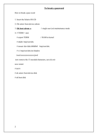 To break a password
How to break a pass word
1. Insert the Solaris OS CD
2. Ok setenv boot-device cdrom
3. Ok boot cdrom -s // single user (or) maintainance mode
4. # TERM = ansi
# export TERM // RAM to kernel
# mkdir /tmp/root/abc
# mount /dev/dsk/c0t0d0s0 /tmp/root/abc
# vi /tmp/root/abc/etc/shadow
/root/xxxxxxxxxxxxxx/pwd
now remove the 13 encoded characters, save & exit
now restart
# init 6
# ok setenv boot-device disk
# ok boot disk
2
 